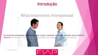 Relacionamento Interpessoal
Introdução
05/11/2015T.I. Aplicada aos Negócios 2
É a forma de uma pessoa se relacionar com o outro, entender e se fazer entender com os demais . . .
Objetivo: Demonstrar a importância e os benefícios do relacionamento entre as pessoas;
 