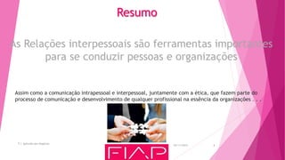 05/11/2015
T.I. Aplicada aos Negócios
4
Assim como a comunicação intrapessoal e interpessoal, juntamente com a ética, que fazem parte do
processo de comunicação e desenvolvimento de qualquer profissional na essência da organizações . . .
Resumo
As Relações interpessoais são ferramentas importantes
para se conduzir pessoas e organizações
 