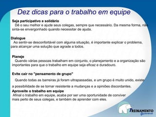 Dez dicas para o trabalho em equipe
Seja participativo e solidário
Dê o seu melhor e ajude seus colegas, sempre que necessário. Da mesma forma, não
sinta-se envergonhado quando necessitar de ajuda.
Dialogue
Ao sentir-se desconfortável com alguma situação, é importante explicar o problema,
para alcançar uma solução que agrade a todos.
Planeje
Quando várias pessoas trabalham em conjunto, o planejamento e a organização são
importantes para que o trabalho em equipe seja eficaz e duradouro.
Evite cair no "pensamento de grupo"
Quando todas as barreiras já foram ultrapassadas, e um grupo é muito unido, existe
a possibilidade de se tornar resistente a mudanças e a opiniões discordantes.
Aproveite o trabalho em equipe
Afinal o trabalho em equipe, acaba por ser uma oportunidade de conviver
mais perto de seus colegas, e também de aprender com eles.
 