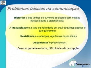 Problemas básicos na comunicação
Distorcer o que vemos ou ouvimos de acordo com nossas
necessidades e experiências;
A incapacidade e a falta de habilidade em ouvir (ouvimos apenas o
que queremos);
Resistência a mudanças, rejeitamos novas idéias;
Julgamentos e preconceitos;
Como se percebe os fatos, dificuldades de percepção.
 