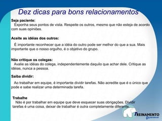 Dez dicas para bons relacionamentos
Seja paciente:
Exponha seus pontos de vista. Respeite os outros, mesmo que não esteja de acordo
com suas opiniões.
Aceite as idéias dos outros:
É importante reconhecer que a idéia do outro pode ser melhor do que a sua. Mais
importante que o nosso orgulho, é o objetivo do grupo.
Não critique os colegas:
Avalie as idéias do colega, independentemente daquilo que achar dele. Critique as
idéias, nunca a pessoa.
Saiba dividir:
Ao trabalhar em equipe, é importante dividir tarefas. Não acredite que é o único que
pode e sabe realizar uma determinada tarefa.
Trabalhe
Não é por trabalhar em equipe que deve esquecer suas obrigações. Dividir
tarefas é uma coisa, deixar de trabalhar é outra completamente diferente.
 