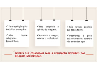 FATORES QUE COLABORAM PARA A REALIZAÇÃO FAVORÁVEL DAS
RELAÇÕES INTERPESSOAIS
 Ter disposição para
trabalhar em equipe.
 Não forme
subgrupos
(panelinhas).
 Não despreze a
opinião de ninguém.
 Aprenda a elogiar,
valorize o profissional.
 Seja breve; permita
que todos falem.
 Interrompa e peça
esclarecimentos quando
não entender algo.
 