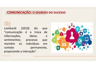 COMUNICAÇÃO: O SEGREDO DO SUCESSO
Lombardi (2010) diz que
“comunicação é a troca de
informações, ideias e
sentimentos; processo que
mantém os indivíduos em
contato permanente,
propiciando a interação”.
 