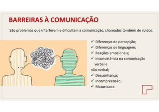 BARREIRAS À COMUNICAÇÃO
São problemas que interferem e dificultam a comunicação, chamados também de ruídos:
 Diferenças de percepção;
 Diferenças de linguagem;
 Reações emocionais;
 Inconsistência na comunicação
verbal e
não-verbal;
 Desconfiança;
 Incompreensão;
 Maturidade.
 