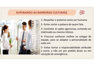 SUPERANDO AS BARREIRAS CULTURAIS
1- Respeitar o próximo como ser humano.
2- Evitar cortar a palavra de quem fala.
3- Controlar as ações agressivas, evitando ser
indelicado ou mesmo irônico.
4- Procurar conhecer melhor os colegas de
equipe, para se adaptar a personalidade de
cada um.
5- Evitar tomar a responsabilidade atribuída
a outro, a não ser por pedido deste ou em
situação de emergência.
 