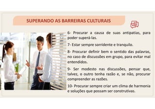 SUPERANDO AS BARREIRAS CULTURAIS
6- Procurar a causa de suas antipatias, para
poder superá-las.
7- Estar sempre sorridente e tranquilo.
8- Procurar definir bem o sentido das palavras,
no caso de discussões em grupo, para evitar mal
entendidos.
9- Ser modesto nas discussões, pensar que,
talvez, o outro tenha razão e, se não, procurar
compreender as razões.
10- Procurar sempre criar um clima de harmonia
e soluções que possam ser construtivas.
 