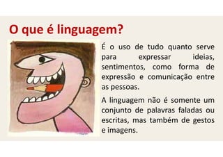 É o uso de tudo quanto serve
para expressar ideias,
sentimentos, como forma de
expressão e comunicação entre
as pessoas.
A linguagem não é somente um
conjunto de palavras faladas ou
escritas, mas também de gestos
e imagens.
O que é linguagem?
 