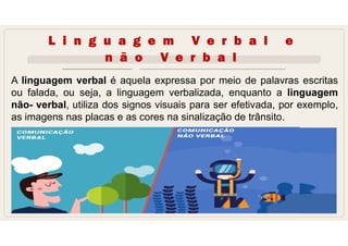 L i n g u a g e m V e r b a l e
n ã o V e r b a l
A linguagem verbal é aquela expressa por meio de palavras escritas
ou falada, ou seja, a linguagem verbalizada, enquanto a linguagem
não- verbal, utiliza dos signos visuais para ser efetivada, por exemplo,
as imagens nas placas e as cores na sinalização de trânsito.
 