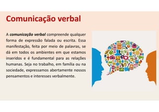 A comunicação verbal compreende qualquer
forma de expressão falada ou escrita. Essa
manifestação, feita por meio de palavras, se
dá em todos os ambientes em que estamos
inseridos e é fundamental para as relações
humanas. Seja no trabalho, em família ou na
sociedade, expressamos abertamente nossos
pensamentos e interesses verbalmente.
Comunicação verbal
 
