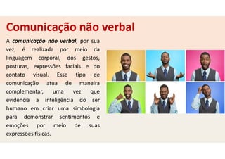 Comunicação não verbal
A comunicação não verbal, por sua
vez, é realizada por meio da
linguagem corporal, dos gestos,
posturas, expressões faciais e do
contato visual. Esse tipo de
comunicação atua de maneira
complementar, uma vez que
evidencia a inteligência do ser
humano em criar uma simbologia
para demonstrar sentimentos e
emoções por meio de suas
expressões físicas.
 