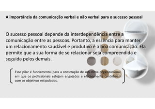 A importância da comunicação verbal e não verbal para o sucesso pessoal
O sucesso pessoal depende da interdependência entre a
comunicação entre as pessoas. Portanto, a essência para manter
um relacionamento saudável e produtivo é a boa comunicação. Ela
permite que a sua forma de se relacionar seja compreendida e
seguida pelos demais.
Esse pilar é fundamental para a construção de um clima organizacional,
em que os profissionais estejam engajados e efetivamente contribuam
com os objetivos estipulados.
 