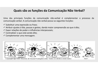 Quais são as funções da Comunicação Não Verbal?
Uma das principais funções da comunicação não-verbal é complementar o processo da
comunicação verbal. A comunicação não-verbal possui as seguintes funções:
 Substituir uma expressão ou frase;
 Atribuir ajustes à fala, pausas e gestos, dando maior compreensão ao que é dito;
 Expor relações de poder e influências interpessoais;
 Contradizer o que está sendo dito;
 Complementar uma mensagem.
 