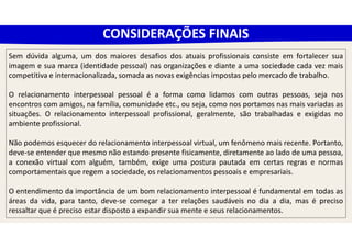 CONSIDERAÇÕES FINAIS
Sem dúvida alguma, um dos maiores desafios dos atuais profissionais consiste em fortalecer sua
imagem e sua marca (identidade pessoal) nas organizações e diante a uma sociedade cada vez mais
competitiva e internacionalizada, somada as novas exigências impostas pelo mercado de trabalho.
O relacionamento interpessoal pessoal é a forma como lidamos com outras pessoas, seja nos
encontros com amigos, na família, comunidade etc., ou seja, como nos portamos nas mais variadas as
situações. O relacionamento interpessoal profissional, geralmente, são trabalhadas e exigidas no
ambiente profissional.
Não podemos esquecer do relacionamento interpessoal virtual, um fenômeno mais recente. Portanto,
deve-se entender que mesmo não estando presente fisicamente, diretamente ao lado de uma pessoa,
a conexão virtual com alguém, também, exige uma postura pautada em certas regras e normas
comportamentais que regem a sociedade, os relacionamentos pessoais e empresariais.
O entendimento da importância de um bom relacionamento interpessoal é fundamental em todas as
áreas da vida, para tanto, deve-se começar a ter relações saudáveis no dia a dia, mas é preciso
ressaltar que é preciso estar disposto a expandir sua mente e seus relacionamentos.
 