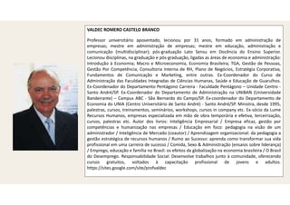 VALDEC ROMERO CASTELO BRANCO
Professor universitário aposentado, lecionou por 31 anos, formado em administração de
empresas; mestre em administração de empresas; mestre em educação, administração e
comunicação (multidisciplinar); pós-graduação Lato Sensu em Docência do Ensino Superior.
Lecionou disciplinas, na graduação e pós-graduação, ligadas as áreas de economia e administração:
Introdução à Economia; Macro e Microeconomia, Economia Brasileira; TGA, Gestão de Pessoas,
Gestão Por Competência, Consultoria Interna de RH, Plano de Negócios, Estratégia Corporativa,
Fundamentos de Comunicação e Marketing, entre outras. Ex-Coordenador do Curso de
Administração das Faculdades Integradas de Ciências Humanas, Saúde e Educação de Guarulhos.
Ex-Coordenador do Departamento Pentágono Carreira - Faculdade Pentágono – Unidade Centro -
Santo André/SP. Ex-Coordenador do Departamento de Administração na UNIBAN (Universidade
Bandeirante) – Campus ABC - São Bernardo do Campo/SP. Ex-coordenador do Departamento de
Economia do UNIA (Centro Universitário de Santo André) - Santo André/SP. Ministra, desde 1995,
palestras, cursos, treinamentos, seminários, workshops, cursos in company etc. Ex-sócio da Lume
Recursos Humanos, empresas especializada em mão de obra temporária e efetiva, terceirização,
cursos, palestras etc. Autor dos livros: Inteligência Empresarial / Empresa eficaz, gestão por
competências e humanização nas empresas / Educação em foco: pedagogia na visão de um
administrador / Inteligência de Mercado (coautor) / Aprendizagem organizacional: da pedagogia a
gestão estratégica de recursos humanos / Rumo ao Sucesso: aprenda como transformar sua vida
profissional em uma carreira de sucesso / Comida, Sexo & Administração (ensaios sobre liderança)
/ Emprego, educação e família no Brasil: os efeitos da globalização na economia brasileira / O Brasil
do Desemprego. Responsabilidade Social: Desenvolve trabalhos junto à comunidade, oferecendo
cursos gratuitos, voltados à capacitação profissional de jovens e adultos.
https://sites.google.com/site/profvaldec
 