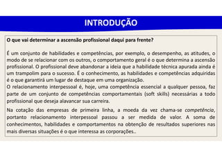 O que vai determinar a ascensão profissional daqui para frente?
É um conjunto de habilidades e competências, por exemplo, o desempenho, as atitudes, o
modo de se relacionar com os outros, o comportamento geral é o que determina a ascensão
profissional. O profissional deve abandonar a ideia que a habilidade técnica apurada ainda é
um trampolim para o sucesso. É o conhecimento, as habilidades e competências adquiridas
é o que garantirá um lugar de destaque em uma organização.
O relacionamento interpessoal é, hoje, uma competência essencial a qualquer pessoa, faz
parte de um conjunto de competências comportamentais (soft skills) necessárias a todo
profissional que deseja alavancar sua carreira.
Na cotação das empresas de primeira linha, a moeda da vez chama-se competência,
portanto relacionamento interpessoal passou a ser medida de valor. A soma de
conhecimentos, habilidades e comportamentos na obtenção de resultados superiores nas
mais diversas situações é o que interessa as corporações..
INTRODUÇÃO
 