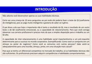 Não adianta você desenvolver apenas as suas habilidades técnicas.
Certa vez uma criança de 10 anos perguntou ao pai onde ele poderia fazer o teste de QI (coeficiente
de inteligência), pois se julga muito inteligente e gostaria de saber se é gênio.
O pai disse a ele que hoje o importante não é tanto o resultado do QI, mas o resultado de um outro
teste o de QE (coeficiente emocional), ou a capacidade de relacionamento. Para que você consiga
alavancar sua carreira profissional é preciso mais do que a simples disposição para o trabalho ou um
QI alto.
A capacidade de inter-relacionamento é uma habilidade social importantíssima e um pré-requisito
determinante para o sucesso no mundo corporativo. Exemplificando: Como você se comporta em um
almoço ou jantar de negócios? Como você se comunica com outras pessoas? Sabe vestir-se
adequadamente para uma reunião, almoço, jantar, em uma situação mais casual?
Para que se tenha um diferencial competitivo no mercado de trabalho, só as habilidades técnicas não
são suficientes. Os profissionais precisam adquirir competências e habilidades comportamentais.
INTRODUÇÃO
 