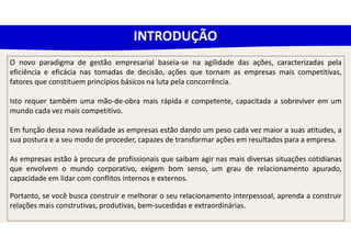 O novo paradigma de gestão empresarial baseia-se na agilidade das ações, caracterizadas pela
eficiência e eficácia nas tomadas de decisão, ações que tornam as empresas mais competitivas,
fatores que constituem princípios básicos na luta pela concorrência.
Isto requer também uma mão-de-obra mais rápida e competente, capacitada a sobreviver em um
mundo cada vez mais competitivo.
Em função dessa nova realidade as empresas estão dando um peso cada vez maior a suas atitudes, a
sua postura e a seu modo de proceder, capazes de transformar ações em resultados para a empresa.
As empresas estão à procura de profissionais que saibam agir nas mais diversas situações cotidianas
que envolvem o mundo corporativo, exigem bom senso, um grau de relacionamento apurado,
capacidade em lidar com conflitos internos e externos.
Portanto, se você busca construir e melhorar o seu relacionamento interpessoal, aprenda a construir
relações mais construtivas, produtivas, bem-sucedidas e extraordinárias.
INTRODUÇÃO
 