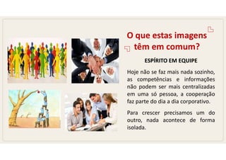 O que estas imagens
têm em comum?
ESPÍRITO EM EQUIPE
Hoje não se faz mais nada sozinho,
as competências e informações
não podem ser mais centralizadas
em uma só pessoa, a cooperação
faz parte do dia a dia corporativo.
Para crescer precisamos um do
outro, nada acontece de forma
isolada.
 