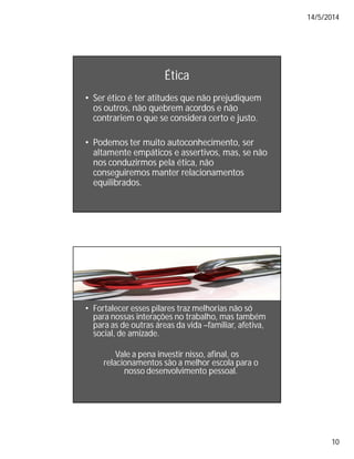 14/5/2014
10
Ética
• Ser ético é ter atitudes que não prejudiquem
os outros, não quebrem acordos e não
contrariem o que se considera certo e justo.
• Podemos ter muito autoconhecimento, ser
altamente empáticos e assertivos, mas, se não
nos conduzirmos pela ética, não
conseguiremos manter relacionamentos
equilibrados.
• Fortalecer esses pilares traz melhorias não só
para nossas interações no trabalho, mas também
para as de outras áreas da vida –familiar, afetiva,
social, de amizade.
Vale a pena investir nisso, afinal, os
relacionamentos são a melhor escola para o
nosso desenvolvimento pessoal.
 