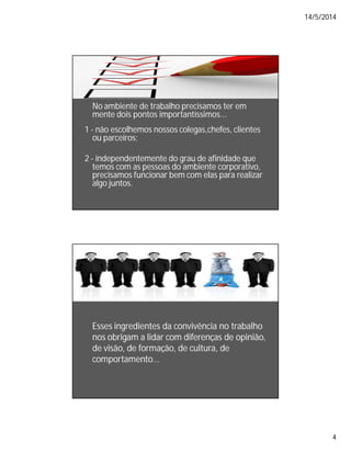 14/5/2014
4
No ambiente de trabalho precisamos ter em
mente dois pontos importantíssimos...
1 - não escolhemos nossos colegas,chefes, clientes
ou parceiros;
2 - independentemente do grau de afinidade que
temos com as pessoas do ambiente corporativo,
precisamos funcionar bem com elas para realizar
algo juntos.
Esses ingredientes da convivência no trabalho
nos obrigam a lidar com diferenças de opinião,
de visão, de formação, de cultura, de
comportamento…
 