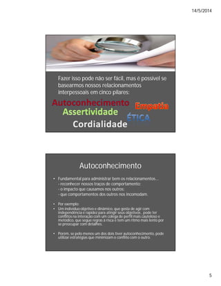14/5/2014
5
Fazer isso pode não ser fácil, mas é possível se
basearmos nossos relacionamentos
interpessoais em cinco pilares:
Autoconhecimento
• Fundamental para administrar bem os relacionamentos...
- reconhecer nossos traços de comportamento;
- o impacto que causamos nos outros;
- que comportamentos dos outros nos incomodam.
• Por exemplo:
• Um individuo objetivo e dinâmico, que gosta de agir com
independência e rapidez para atingir seus objetivos , pode ter
conflitos na interação com um colega de perfil mais cauteloso e
metódico, que segue regras à risca e tem um ritmo mais lento por
se preocupar com detalhes.
• Porém, se pelo menos um dos dois tiver autoconhecimento, pode
utilizar estratégias que minimizam o conflito com o outro.
 