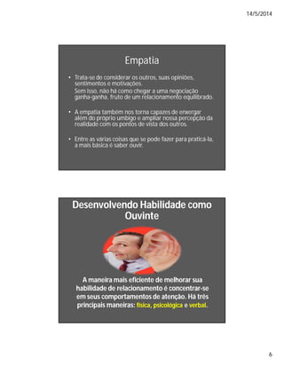 14/5/2014
6
Empatia
• Trata-se de considerar os outros, suas opiniões,
sentimentos e motivações.
Sem isso, não há como chegar a uma negociação
ganha-ganha, fruto de um relacionamento equilibrado.
• A empatia também nos torna capazes de enxergar
além do próprio umbigo e ampliar nossa percepção da
realidade com os pontos de vista dos outros.
• Entre as várias coisas que se pode fazer para praticá-la,
a mais básica é saber ouvir.
Desenvolvendo Habilidade comoDesenvolvendo Habilidade como
OuvinteOuvinte
A maneira mais eficiente de melhorar suaA maneira mais eficiente de melhorar sua
habilidade de relacionamentohabilidade de relacionamento é concentraré concentrar--sese
em seus comportamentos de atenção. Há trêsem seus comportamentos de atenção. Há três
principais maneiras:principais maneiras: físicafísica,, psicológicapsicológica ee verbalverbal..
 