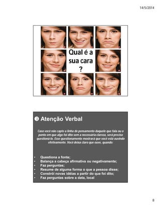 14/5/2014
8
Qual é aQual é a
sua carasua cara
??
 AtençãoAtenção VerbalVerbal
•• Questiona a fonteQuestiona a fonte;;
•• Balança a cabeça afirmativa ou negativamente;Balança a cabeça afirmativa ou negativamente;
•• Faz perguntas;Faz perguntas;
•• Resume de alguma forma o que a pessoa disse;Resume de alguma forma o que a pessoa disse;
•• Constrói novas idéias a partir do que foi dito;Constrói novas idéias a partir do que foi dito;
•• Faz perguntas sobre a data, localFaz perguntas sobre a data, local
Caso você não capte a linha de pensamento daquele que fala ou oCaso você não capte a linha de pensamento daquele que fala ou o
ponto em que algo foi dito sem a necessária clareza, será precisoponto em que algo foi dito sem a necessária clareza, será preciso
questionáquestioná--lo. Esse questionamento mostrará que você está ouvindolo. Esse questionamento mostrará que você está ouvindo
efetivamente. Você deixa claro que ouve, quando:efetivamente. Você deixa claro que ouve, quando:
 