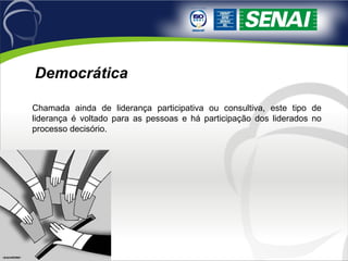 Chamada ainda de liderança participativa ou consultiva, este tipo de liderança é voltado para as pessoas e há participação dos liderados no processo decisório.  Democrática 