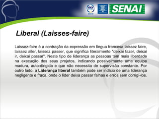 Laissez-faire é a contração da expressão em língua francesa laissez faire, laissez aller, laissez passer, que significa literalmente "deixai fazer, deixai ir, deixai passar". Neste tipo de liderança as pessoas tem mais liberdade na execução dos seus projetos, indicando possivelmente uma equipe madura, auto-dirigida e que não necessita de supervisão constante. Por outro lado, a  Liderança liberal  também pode ser indício de uma liderança negligente e fraca, onde o líder deixa passar falhas e erros sem corrigí-los.  Liberal (Laisses-faire) 