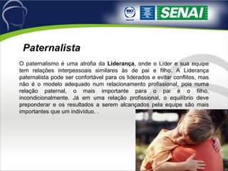 O paternalismo é uma atrofia da  Liderança , onde o Líder e sua equipe tem relações interpessoais similares às de pai e filho. A Liderança paternalista pode ser confortável para os liderados e evitar conflitos, mas não é o modelo adequado num relacionamento profissional, pois numa relação paternal, o mais importante para o pai é o filho, incondicionalmente. Já em uma relação profissional, o equilíbrio deve preponderar e os resultados a serem alcançados pela equipe são mais importantes que um indivíduo. .  Paternalista 