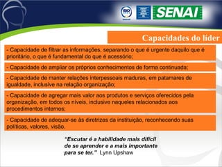 Capacidades do líder - Capacidade de filtrar as informações, separando o que é urgente daquilo que é prioritário, o que é fundamental do que é acessório; - Capacidade de ampliar os próprios conhecimentos de forma continuada; - Capacidade de manter relações interpessoais maduras, em patamares de igualdade, inclusive na relação organização; - Capacidade de agregar mais valor aos produtos e serviços oferecidos pela organização, em todos os níveis, inclusive naqueles relacionados aos procedimentos internos; - Capacidade de adequar-se às diretrizes da instituição, reconhecendo suas políticas, valores, visão. “ Escutar é a habilidade mais difícil de se aprender e a mais importante para se ter.”  Lynn Upshaw 