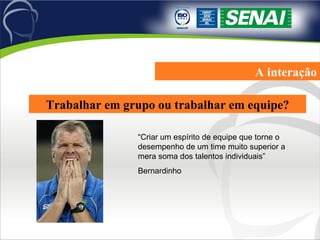 A interação Trabalhar em grupo ou trabalhar em equipe? “Criar um espírito de equipe que torne o desempenho de um time muito superior a mera soma dos talentos individuais” Bernardinho 