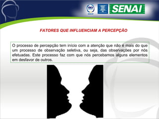 FATORES QUE INFLUENCIAM A PERCEPÇÃO  O processo de percepção tem início com a atenção que não é mais do que um processo de observação seletiva, ou seja, das observações por nós efetuadas. Este processo faz com que nós percebamos alguns elementos em desfavor de outros.  