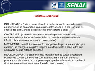 FATORES EXTERNOS INTENSIDADE -  (pois a nossa atenção é particularmente despertada por estímulos que se apresentam com grande intensidade e, é por isso, que as sirenes das ambulâncias possuem um som insistente e alto);  CONTRASTE - (a atenção será muito mais despertada quanto mais contraste existir entre os estímulos, tal como acontece com os sinais de trânsito pintados em cores vivas e contrastantes);  MOVIMENTO - constitui um elemento principal no despertar da atenção (por exemplo, as crianças e os gatos reagem mais facilmente a brinquedos que se movem do que estando parados);  INCONGRUÊNCIA - prestamos muito mais atenção às coisas absurdas e bizarras do que ao que é normal (por exemplo, na praia num dia verão prestamos mais atenção a uma pessoa que apanhe sol usando um cachecol do que a uma pessoa usando um traje de banho normal). 