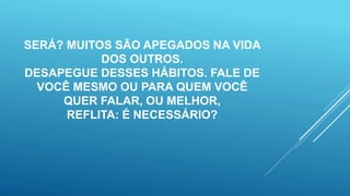 SERÁ? MUITOS SÃO APEGADOS NA VIDA
DOS OUTROS.
DESAPEGUE DESSES HÁBITOS. FALE DE
VOCÊ MESMO OU PARA QUEM VOCÊ
QUER FALAR, OU MELHOR,
REFLITA: É NECESSÁRIO?
 