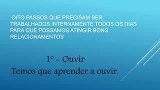 OITO PASSOS QUE PRECISAM SER
TRABALHADOS INTERNAMENTE TODOS OS DIAS
PARA QUE POSSAMOS ATINGIR BONS
RELACIONAMENTOS
1º - Ouvir
Temos que aprender a ouvir.
 