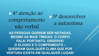 AS PESSOAS QUEREM SER NOTADAS,
MESMO AS MAIS TÍMIDAS. O CORPO
FALA! PORTANTO, OBSERVE!
O ELOGIO E O CUMPRIMENTO –
QUEBRAM QUALQUER CLIMA QUE POR
VENTURA EXISTA EM QUALQUER LUGAR!
4ª atenção ao
comportamento
não verbal
5ª desenvolver
a autoestima
 