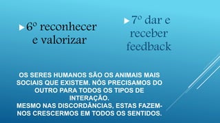 OS SERES HUMANOS SÃO OS ANIMAIS MAIS
SOCIAIS QUE EXISTEM. NÓS PRECISAMOS DO
OUTRO PARA TODOS OS TIPOS DE
INTERAÇÃO.
MESMO NAS DISCORDÂNCIAS, ESTAS FAZEM-
NOS CRESCERMOS EM TODOS OS SENTIDOS.
6º reconhecer
e valorizar
7º dar e
receber
feedback
 