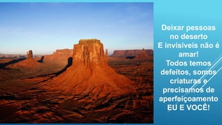 Deixar pessoas
no deserto
E invisíveis não é
amar!
Todos temos
defeitos, somos
criaturas e
precisamos de
aperfeiçoamento
EU E VOCÊ!
 