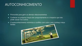 AUTOCONHECIMENTO
 Primordial para gerir os demais relacionamentos
 Conhecer os próprios traços de comportamento e o impacto que isto
pode causar nos outros
 O autoconhecimento minimiza o conflito com outro, pois conheço meus
limites
 
