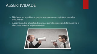 ASSERTIVIDADE
 Não basta ser empático, é preciso se expressar nas opiniões, vontades,
dificuldades
 A assertividade é a habilidade que nos permite expressar de forma direta e
clara, mas serena e respeitosamente
 