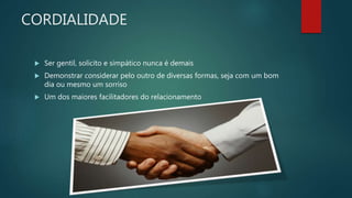 CORDIALIDADE
 Ser gentil, solícito e simpático nunca é demais
 Demonstrar considerar pelo outro de diversas formas, seja com um bom
dia ou mesmo um sorriso
 Um dos maiores facilitadores do relacionamento
 