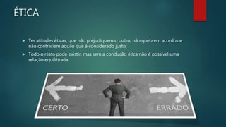 ÉTICA
 Ter atitudes éticas, que não prejudiquem o outro, não quebrem acordos e
não contrariem aquilo que é considerado justo
 Todo o resto pode existir, mas sem a condução ética não é possível uma
relação equilibrada
 