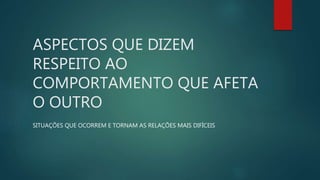 ASPECTOS QUE DIZEM
RESPEITO AO
COMPORTAMENTO QUE AFETA
O OUTRO
SITUAÇÕES QUE OCORREM E TORNAM AS RELAÇÕES MAIS DIFÍCEIS
 