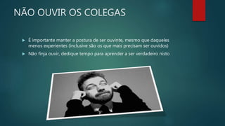 NÃO OUVIR OS COLEGAS
 É importante manter a postura de ser ouvinte, mesmo que daqueles
menos experientes (inclusive são os que mais precisam ser ouvidos)
 Não finja ouvir, dedique tempo para aprender a ser verdadeiro nisto
 