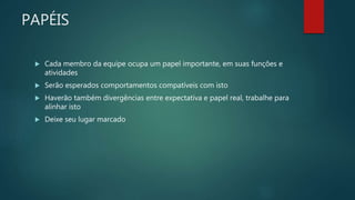 PAPÉIS
 Cada membro da equipe ocupa um papel importante, em suas funções e
atividades
 Serão esperados comportamentos compatíveis com isto
 Haverão também divergências entre expectativa e papel real, trabalhe para
alinhar isto
 Deixe seu lugar marcado
 