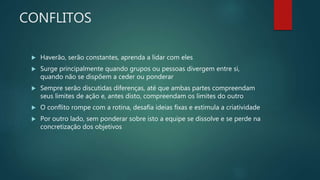 CONFLITOS
 Haverão, serão constantes, aprenda a lidar com eles
 Surge principalmente quando grupos ou pessoas divergem entre si,
quando não se dispõem a ceder ou ponderar
 Sempre serão discutidas diferenças, até que ambas partes compreendam
seus limites de ação e, antes disto, compreendam os limites do outro
 O conflito rompe com a rotina, desafia ideias fixas e estimula a criatividade
 Por outro lado, sem ponderar sobre isto a equipe se dissolve e se perde na
concretização dos objetivos
 
