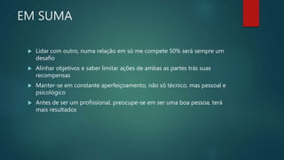 EM SUMA
 Lidar com outro, numa relação em só me compete 50% será sempre um
desafio
 Alinhar objetivos e saber limitar ações de ambas as partes trás suas
recompensas
 Manter-se em constante aperfeiçoamento, não só técnico, mas pessoal e
psicológico
 Antes de ser um profissional, preocupe-se em ser uma boa pessoa, terá
mais resultados
 
