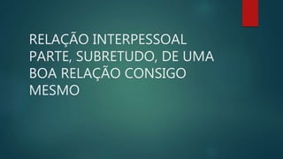 RELAÇÃO INTERPESSOAL
PARTE, SUBRETUDO, DE UMA
BOA RELAÇÃO CONSIGO
MESMO
 