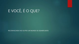 E VOCÊ, É O QUE?
RECONHECENDO NO OUTRO UM MUNDO DE SIGNIFICADOS
 